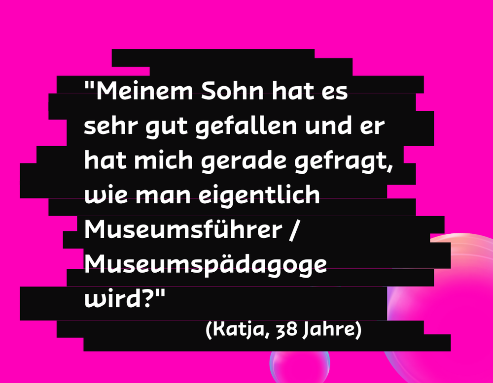 "Meinem Sohn hat es sehr gut gefallen und er hat mich gerade gefragt, wie man eigentlich Museumsführer / Museumspädagoge wird?" - Katja, 38 Jahre "Meinem Sohn hat es sehr gut gefallen und er hat mich gerade gefragt, wie man eigentlich Museumsführer / Museumspädagoge wird?" - Katja, 38 Jahre