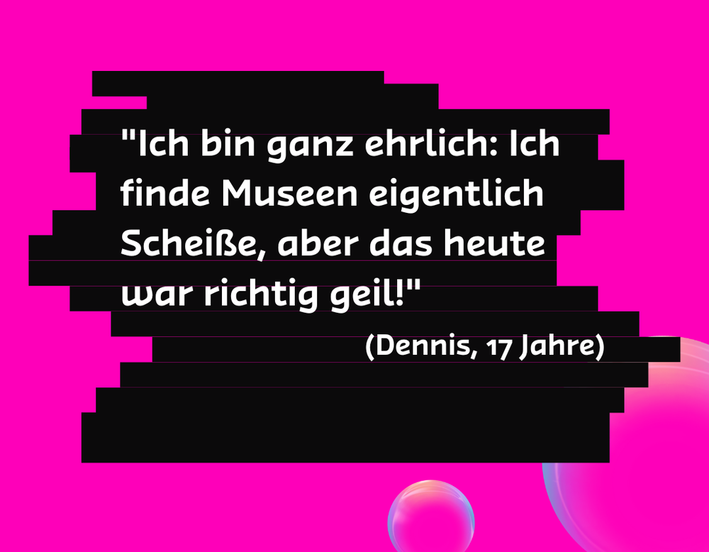 "Ich bin ganz ehrlich: Ich finde Museen eigentlich Scheiße, aber das heute war richtig geil!" - Dennis 17 Jahre "Ich bin ganz ehrlich: Ich finde Museen eigentlich Scheiße, aber das heute war richtig geil!" - Dennis 17 Jahre